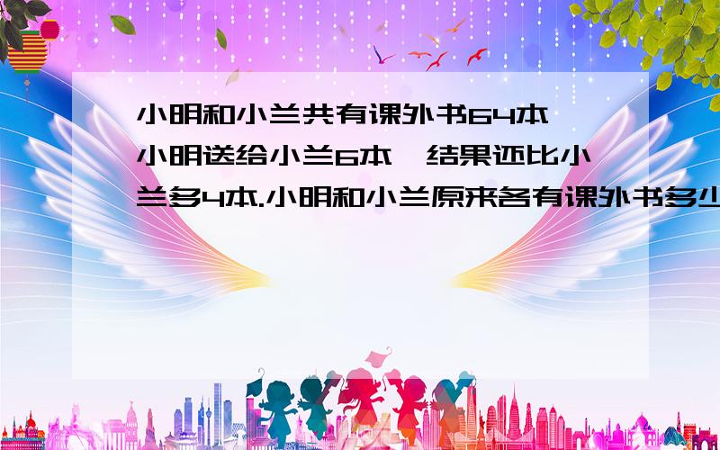 小明和小兰共有课外书64本,小明送给小兰6本,结果还比小兰多4本.小明和小兰原来各有课外书多少本?求求你们了,