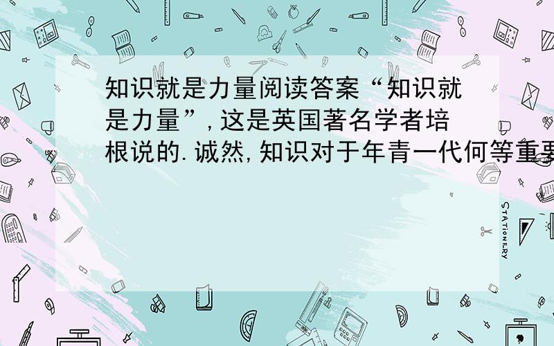 知识就是力量阅读答案“知识就是力量”,这是英国著名学者培根说的.诚然,知识对于年青一代何等重要.而知识并非生来就有、随意就生的,最主要的获取途径是靠读书.在读书中,有“甘”也有