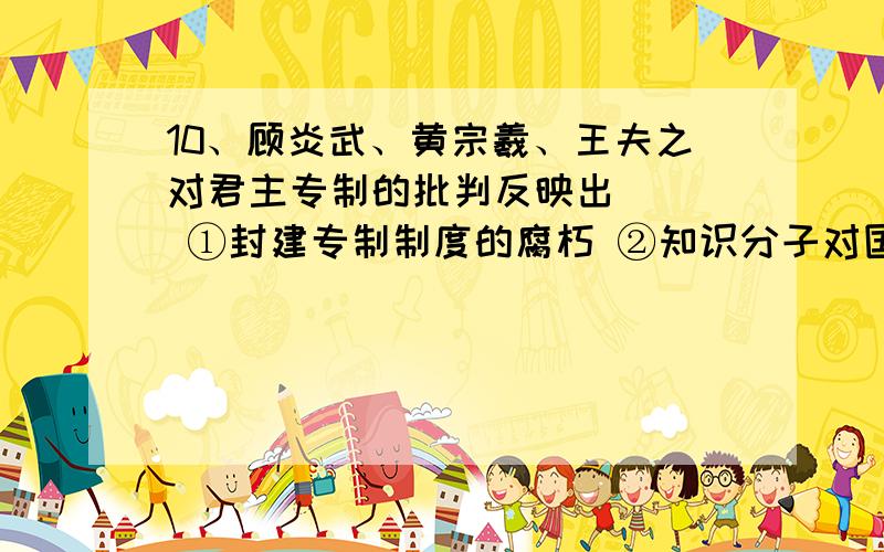 10、顾炎武、黄宗羲、王夫之对君主专制的批判反映出（ ） ①封建专制制度的腐朽 ②知识分子对国10、顾炎武、黄宗羲、王夫之对君主专制的批判反映出（ ）①封建专制制度的腐朽 ②知识