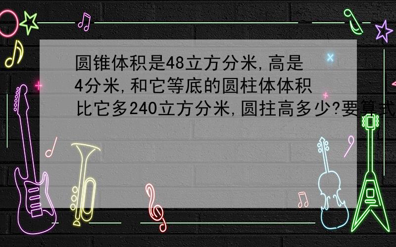 圆锥体积是48立方分米,高是4分米,和它等底的圆柱体体积比它多240立方分米,圆拄高多少?要算式