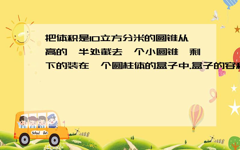 把体积是10立方分米的圆锥从高的一半处截去一个小圆锥,剩下的装在一个圆柱体的盒子中.盒子的容积最小是多少立方分米?