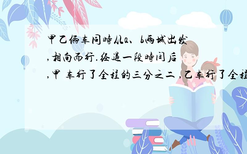 甲乙俩车同时从a、b两城出发,相向而行.经过一段时间后 ,甲 车行了全程的三分之二 ,乙车行了全程的百分之45 ,这是两地相距三十五千米.ab两城相距多少千米?