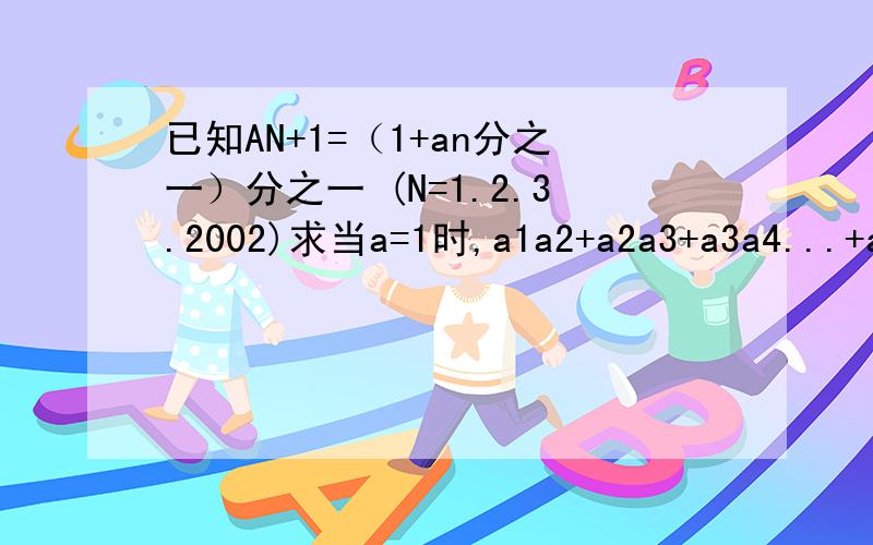 已知AN+1=（1+an分之一）分之一 (N=1.2.3.2002)求当a=1时,a1a2+a2a3+a3a4...+a2002+a2003的值不许抄袭