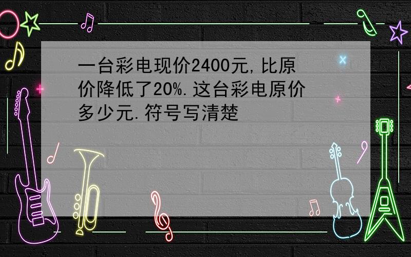 一台彩电现价2400元,比原价降低了20%.这台彩电原价多少元.符号写清楚