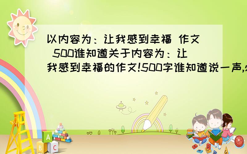 以内容为：让我感到幸福 作文 500谁知道关于内容为：让我感到幸福的作文!500字谁知道说一声,必有重谢!