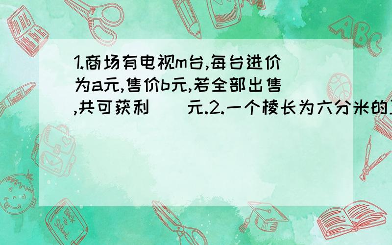 1.商场有电视m台,每台进价为a元,售价b元,若全部出售,共可获利()元.2.一个棱长为六分米的正方形木块的表面积是（）平方分米,把它切削成一个最大的圆锥,这个圆锥的体积是（）立方分米.3.在