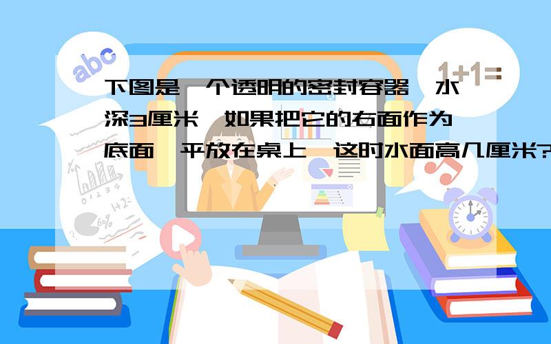 下图是一个透明的密封容器,水深3厘米,如果把它的右面作为底面,平放在桌上,这时水面高几厘米?