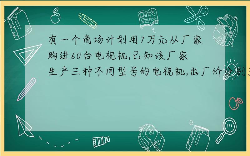 有一个商场计划用7万元从厂家购进60台电视机,已知该厂家生产三种不同型号的电视机,出厂价分别为：甲种每台1100元,钇种每台1300元,丙种每台2100元.（1）若商场同时购进其中两种不同型号的