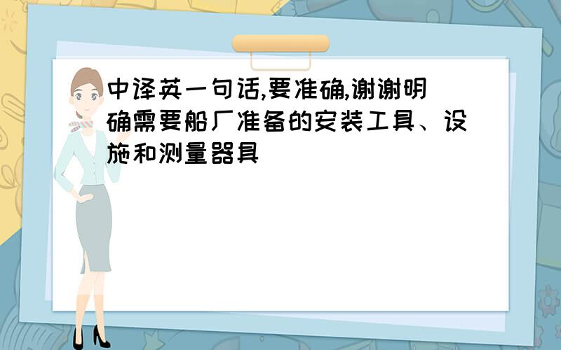 中译英一句话,要准确,谢谢明确需要船厂准备的安装工具、设施和测量器具