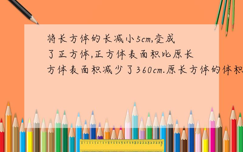 将长方体的长减小5cm,变成了正方体,正方体表面积比原长方体表面积减少了360cm.原长方体的体积是多少立方