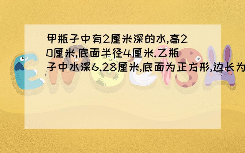 甲瓶子中有2厘米深的水,高20厘米,底面半径4厘米.乙瓶子中水深6.28厘米,底面为正方形,边长为10厘米.将乙瓶中的水全部倒入甲瓶中,这时甲瓶中的水深是（  ）厘米需要答题过程