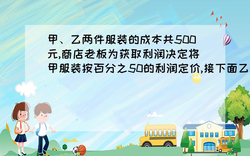 甲、乙两件服装的成本共500元,商店老板为获取利润决定将甲服装按百分之50的利润定价,接下面乙服装按百分之40的利润定价,在实际出售时,应顾客要求,两件服装均按9折出售,这样商店共获利15