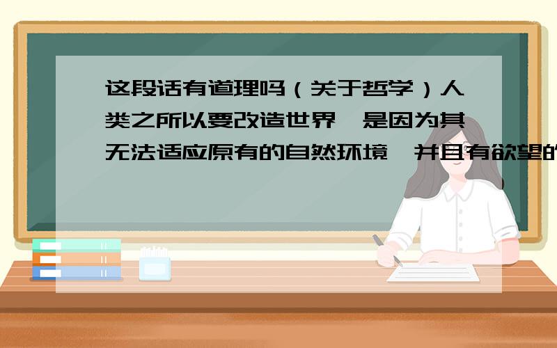 这段话有道理吗（关于哲学）人类之所以要改造世界,是因为其无法适应原有的自然环境,并且有欲望的驱动.改造必要破坏原有的和谐.而动物之所以没有改造世界,是因为他们比人类更能够顺