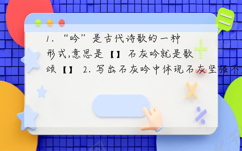 1. “吟”是古代诗歌的一种形式,意思是【】石灰吟就是歌颂【】 2. 写出石灰吟中体现石灰坚强不屈的词语3、石灰吟中最有名的句子是【】