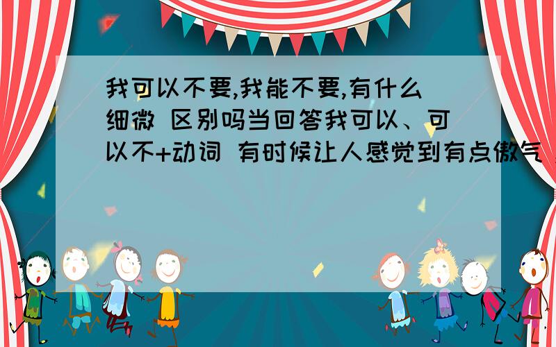 我可以不要,我能不要,有什么细微 区别吗当回答我可以、可以不+动词 有时候让人感觉到有点傲气，楼下的解释的非常好，因为感觉好像带了条件，我想用什么代替好呢？