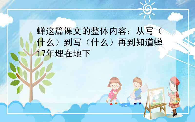 蝉这篇课文的整体内容：从写（什么）到写（什么）再到知道蝉17年埋在地下