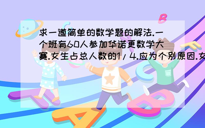 求一道简单的数学题的解法.一个班有60人参加华诺更数学大赛.女生占总人数的1/4.应为个别原因.女生实际到场的人数只有（参赛）人数的2/11..求女生实际参赛人数是多少.答案可以给你们.是10