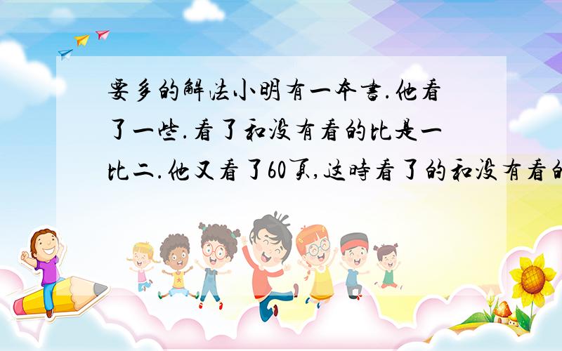 要多的解法小明有一本书.他看了一些.看了和没有看的比是一比二.他又看了60页,这时看了的和没有看的比是7比5.请问这本书有多少页?要正解 方法越多越好 不要乱蒙的 能讲出来的、下面几位