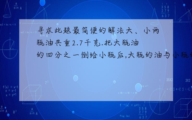 寻求此题最简便的解法大、小两瓶油共重2.7千克.把大瓶油的四分之一倒给小瓶后,大瓶的油与小瓶的油的重量比为一比一..大小两瓶油原来各重多少?