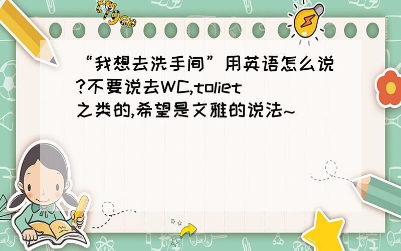 “我想去洗手间”用英语怎么说?不要说去WC,toliet之类的,希望是文雅的说法~