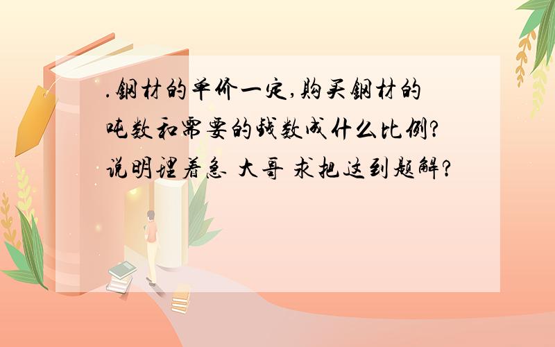 .钢材的单价一定,购买钢材的吨数和需要的钱数成什么比例?说明理着急 大哥 求把这到题解?