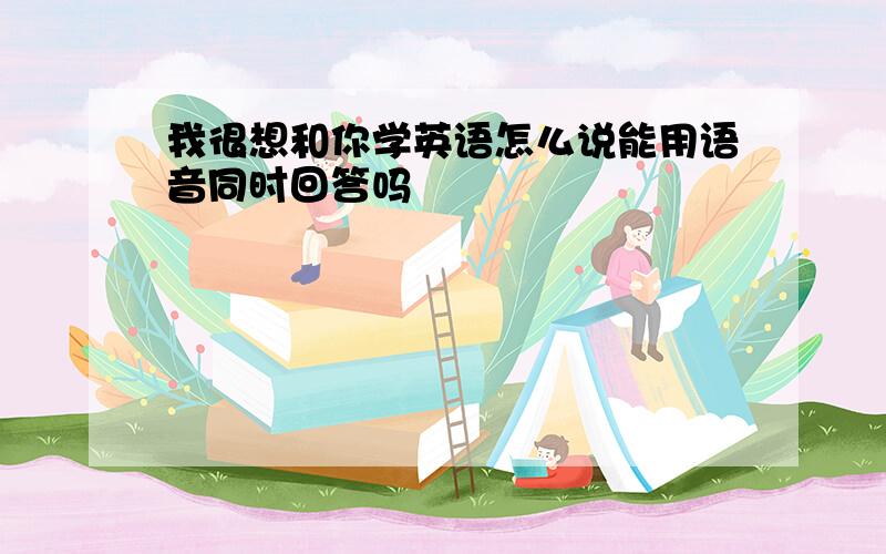 我很想和你学英语怎么说能用语音同时回答吗