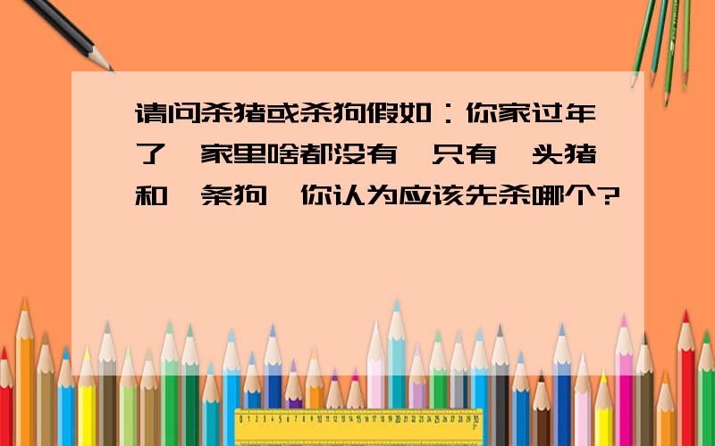 请问杀猪或杀狗假如：你家过年了,家里啥都没有,只有一头猪和一条狗,你认为应该先杀哪个?