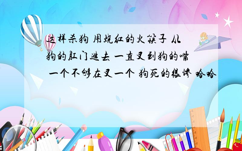 这样杀狗 用烧红的火筷子 从狗的肛门进去 一直叉到狗的嘴 一个不够在叉一个 狗死的很惨 哈哈