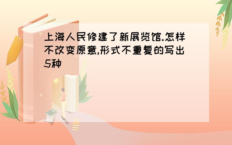 上海人民修建了新展览馆.怎样不改变原意,形式不重复的写出5种