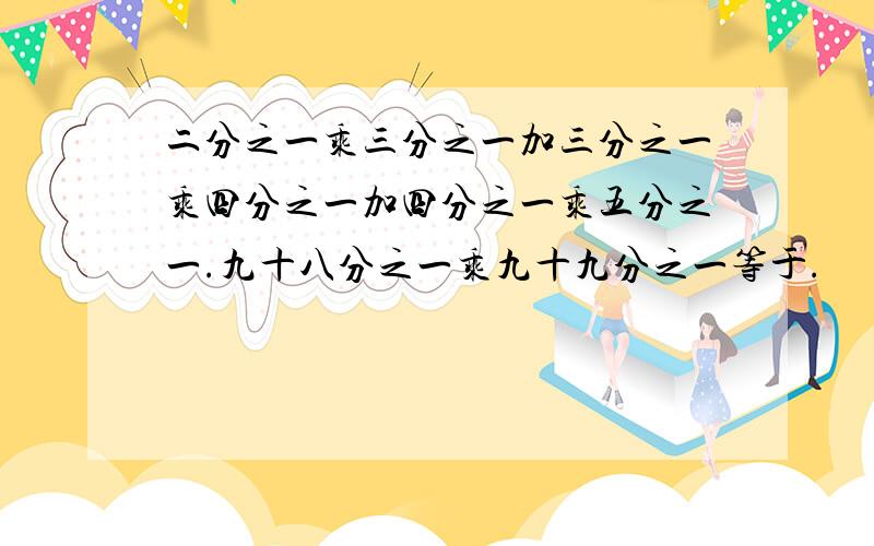 二分之一乘三分之一加三分之一乘四分之一加四分之一乘五分之一.九十八分之一乘九十九分之一等于.