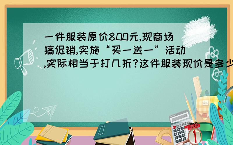 一件服装原价800元,现商场搞促销,实施“买一送一”活动,实际相当于打几折?这件服装现价是多少元?