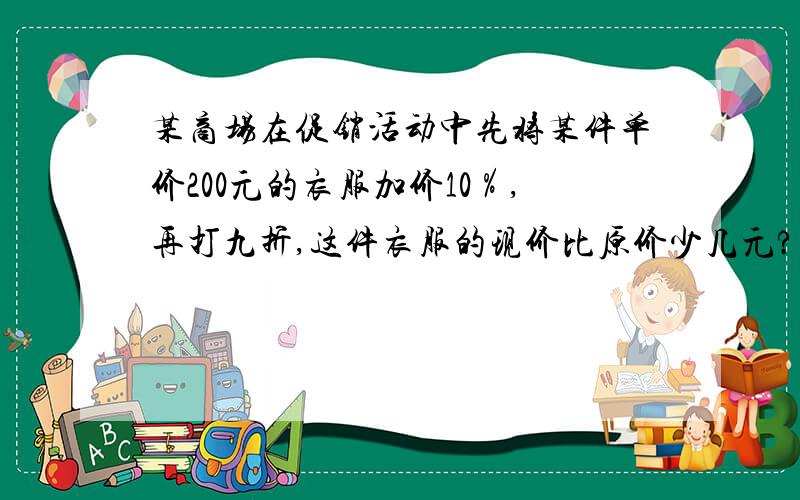 某商场在促销活动中先将某件单价200元的衣服加价10％,再打九折,这件衣服的现价比原价少几元?