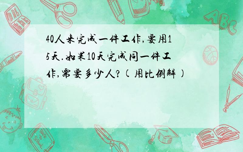 40人来完成一件工作,要用15天.如果10天完成同一件工作,需要多少人?(用比例解)