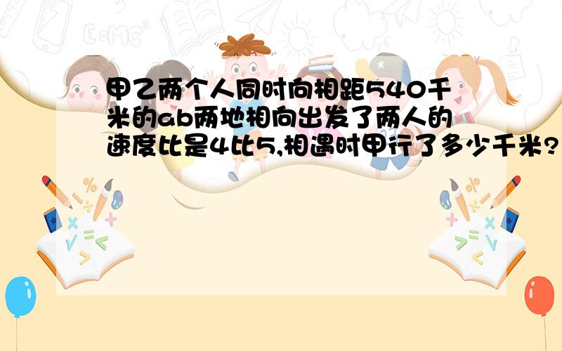 甲乙两个人同时向相距540千米的ab两地相向出发了两人的速度比是4比5,相遇时甲行了多少千米?乙行了多少千米?