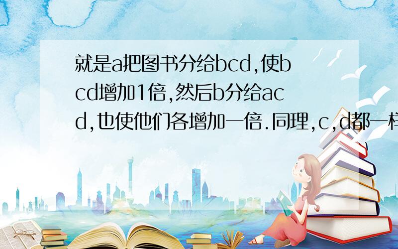 就是a把图书分给bcd,使bcd增加1倍,然后b分给acd,也使他们各增加一倍.同理,c,d都一样分别给其他三人,使其增加一倍.最后每人都是12本.问原来有多少本