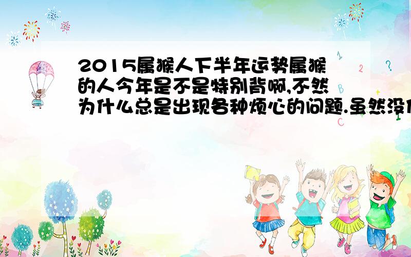 2015属猴人下半年运势属猴的人今年是不是特别背啊,不然为什么总是出现各种烦心的问题.虽然没什么大问题,但是小麻烦不断啊!是我自己本身的问题吗?