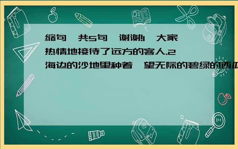 缩句,共5句,谢谢!1、大家热情地接待了远方的客人.2、海边的沙地里种着一望无际的碧绿的西瓜.3、童年的往事多得像天上的繁星.4、细密的草茎组成了茂盛的森林.5、守书摊的是一位坐在轮椅