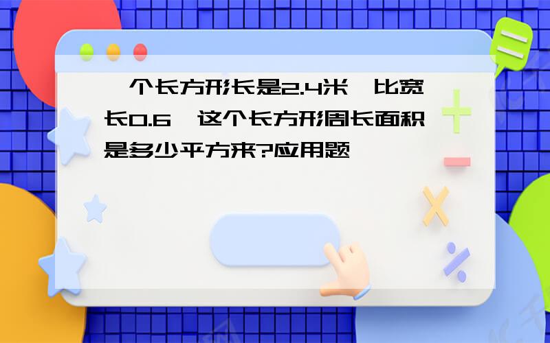 一个长方形长是2.4米,比宽长0.6,这个长方形周长面积是多少平方来?应用题