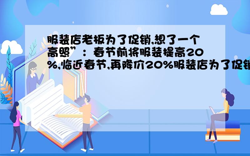 服装店老板为了促销,想了一个高照”：春节前将服装提高20%,临近春节,再降价20%服装店为了促销,老板想了一个“高招”：春节前将服装提高20%,临近春节,再降价20%,搞个优惠大甩卖,果然吸引