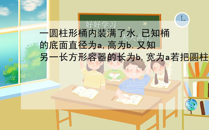 一圆柱形桶内装满了水,已知桶的底面直径为a,高为b.又知另一长方形容器的长为b,宽为a若把圆柱形桶中的水倒入长方形容器中（水不溢出）,水面的高度是多少?