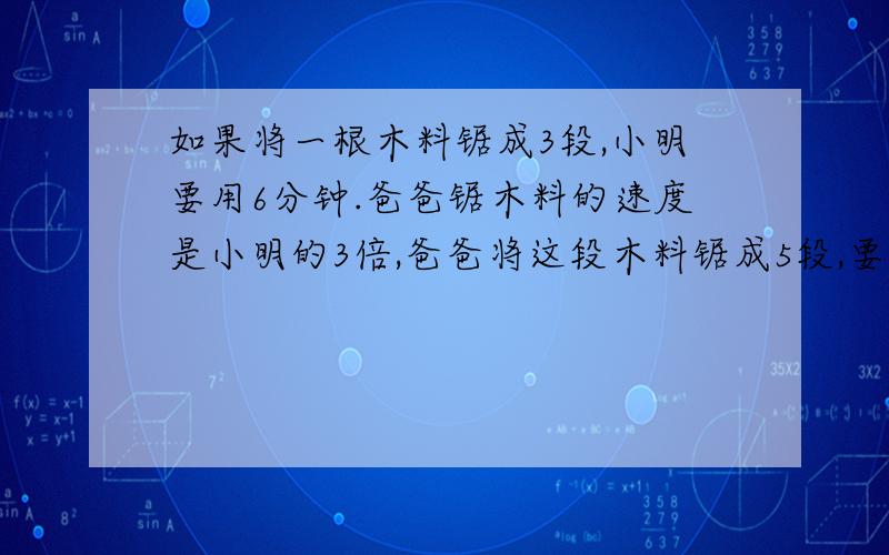 如果将一根木料锯成3段,小明要用6分钟.爸爸锯木料的速度是小明的3倍,爸爸将这段木料锯成5段,要几分钟?求方法与算式