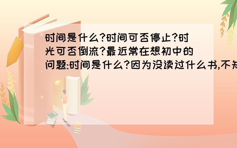 时间是什么?时间可否停止?时光可否倒流?最近常在想初中的问题:时间是什么?因为没读过什么书,不知前人是否有这样的理论?1.时间是什么?时间是物质运动的过程.2.时间可否停止?跟椐1的定义,