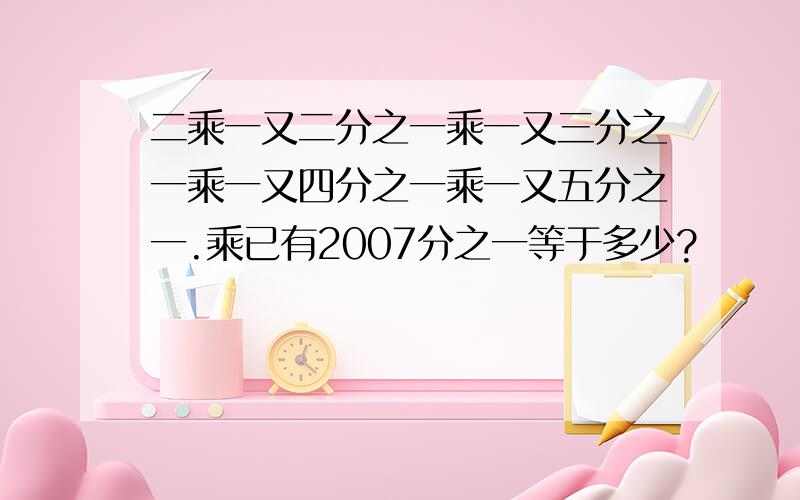 二乘一又二分之一乘一又三分之一乘一又四分之一乘一又五分之一.乘已有2007分之一等于多少?