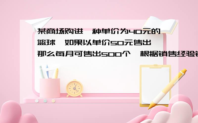 某商场购进一种单价为40元的篮球,如果以单价50元售出,那么每月可售出500个,根据销售经验销售单价每提高1元,销售量相应减少10个（1）设销售单价提高x元（x为正整数）,写出每月销售量y(个)