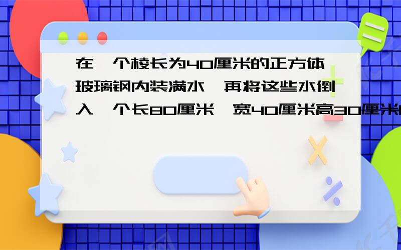 在一个棱长为40厘米的正方体玻璃钢内装满水,再将这些水倒入一个长80厘米,宽40厘米高30厘米的长方体容器内,求这时水深?