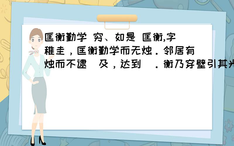 匡衡勤学 穷、如是 匡衡,字稚圭，匡衡勤学而无烛。邻居有烛而不逮（及，达到）。衡乃穿壁引其光，以书映光而读之。邑人大姓文不识，家富多书，衡乃与其佣作而不求偿。主人怪问衡，