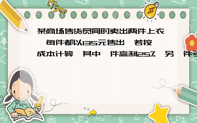 某商场售货员同时卖出两件上衣,每件都以135元售出,若按成本计算,其中一件赢利25%,另一件亏损25%,问这要一元一次方程