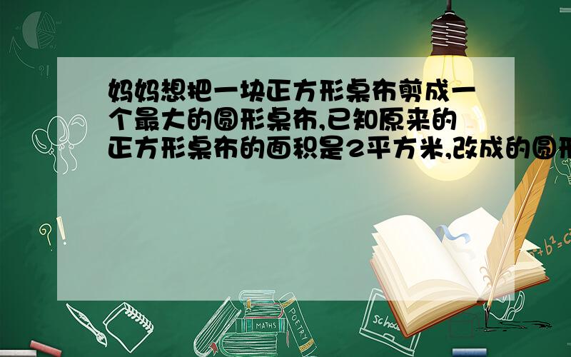 妈妈想把一块正方形桌布剪成一个最大的圆形桌布,已知原来的正方形桌布的面积是2平方米,改成的圆形桌布的面积是多少平方米?