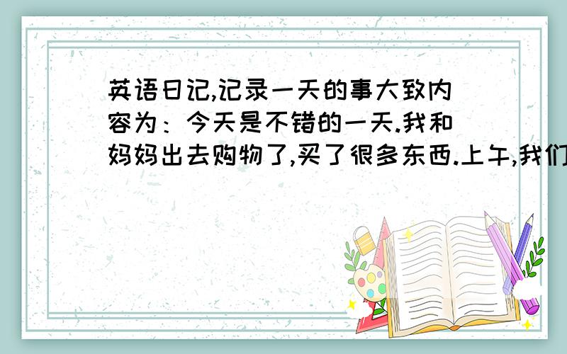 英语日记,记录一天的事大致内容为：今天是不错的一天.我和妈妈出去购物了,买了很多东西.上午,我们去市场买了一些我爱吃的菜,中午休息了一下,下午就又出去了.我们做公交车去了超市,买