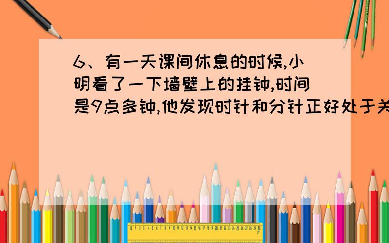 6、有一天课间休息的时候,小明看了一下墙壁上的挂钟,时间是9点多钟,他发现时针和分针正好处于关于前垂线对称位置.请问：此时是几点几分?9、12点整时,钟面上的时针.分针.秒针刚好重合,